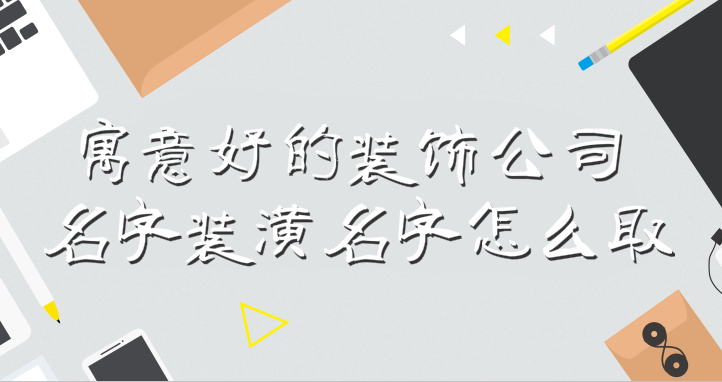 寓意好的装饰公司名字装潢名字怎么取,看了这些方法和技巧你也能取好名